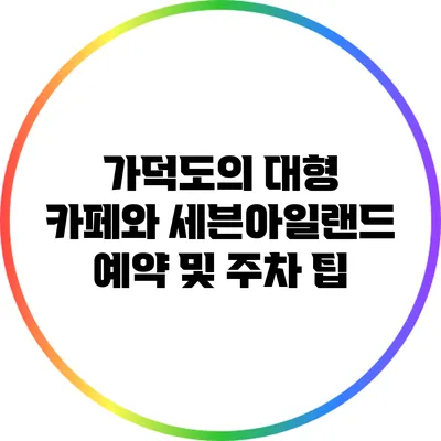가덕도의 대형 카페와 세븐아일랜드 예약 및 주차 팁