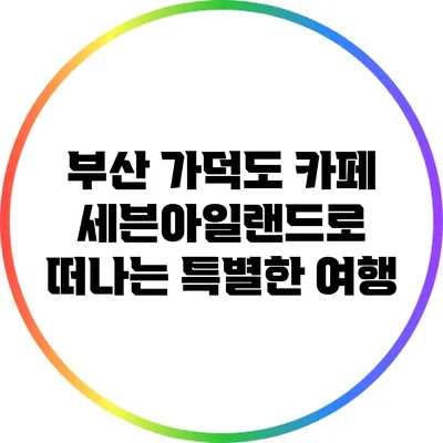 부산 가덕도 카페: 세븐아일랜드로 떠나는 특별한 여행