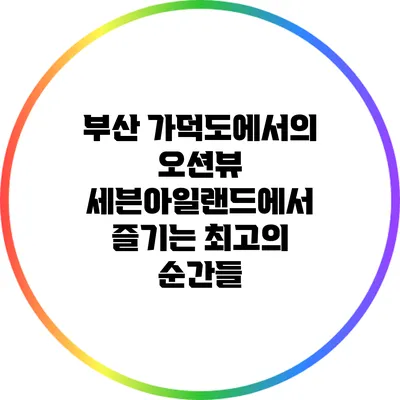 부산 가덕도에서의 오션뷰: 세븐아일랜드에서 즐기는 최고의 순간들