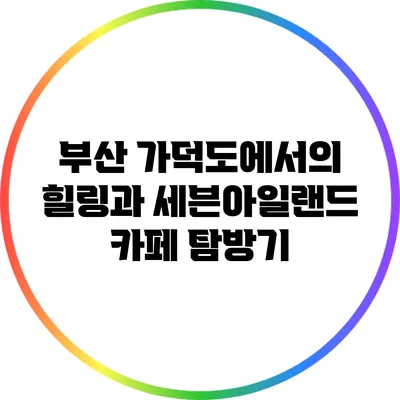 부산 가덕도에서의 힐링과 세븐아일랜드 카페 탐방기