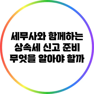 세무사와 함께하는 상속세 신고 준비: 무엇을 알아야 할까?