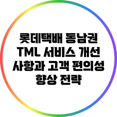 롯데택배 동남권 TML 서비스 개선 사항과 고객 편의성 향상 전략